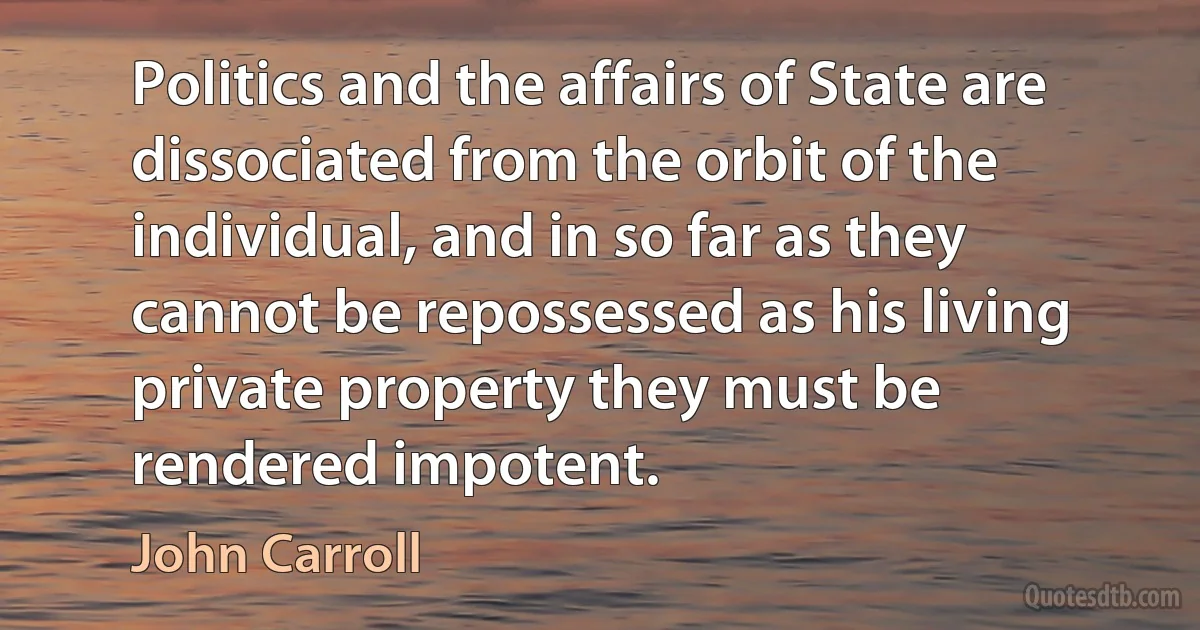 Politics and the affairs of State are dissociated from the orbit of the individual, and in so far as they cannot be repossessed as his living private property they must be rendered impotent. (John Carroll)