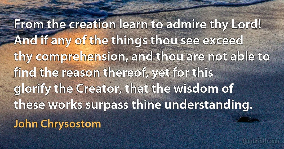 From the creation learn to admire thy Lord! And if any of the things thou see exceed thy comprehension, and thou are not able to find the reason thereof, yet for this glorify the Creator, that the wisdom of these works surpass thine understanding. (John Chrysostom)