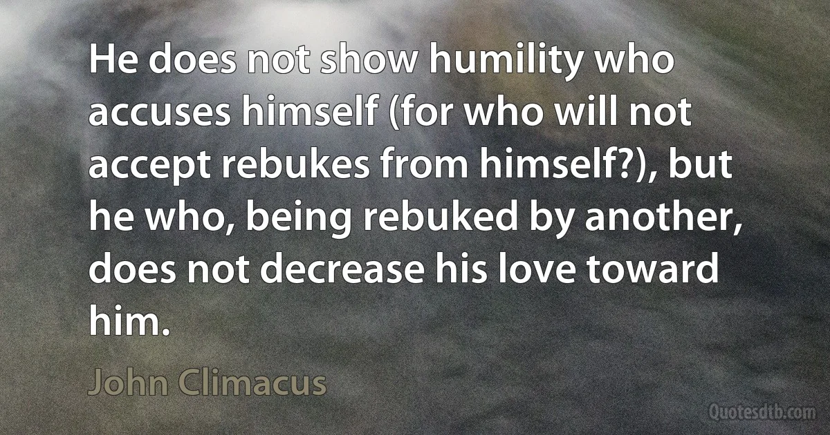 He does not show humility who accuses himself (for who will not accept rebukes from himself?), but he who, being rebuked by another, does not decrease his love toward him. (John Climacus)