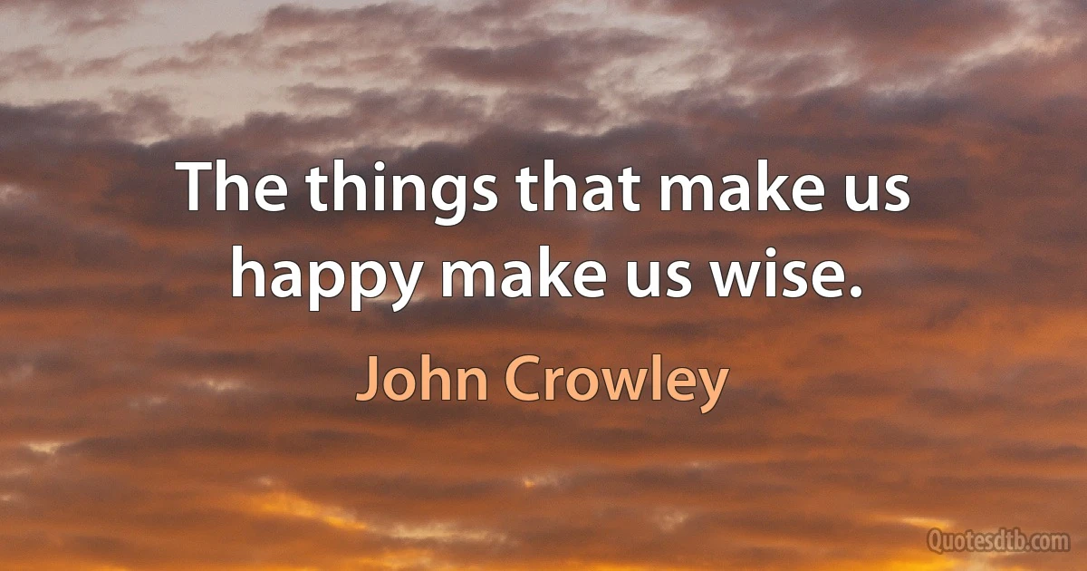 The things that make us happy make us wise. (John Crowley)