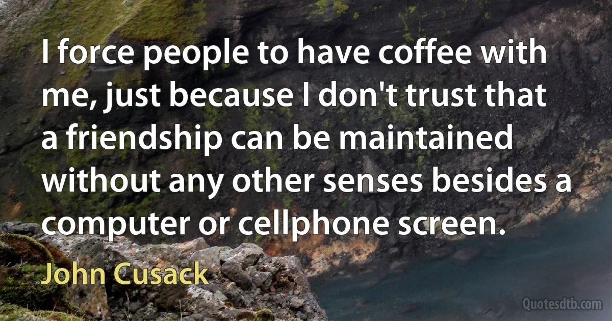 I force people to have coffee with me, just because I don't trust that a friendship can be maintained without any other senses besides a computer or cellphone screen. (John Cusack)