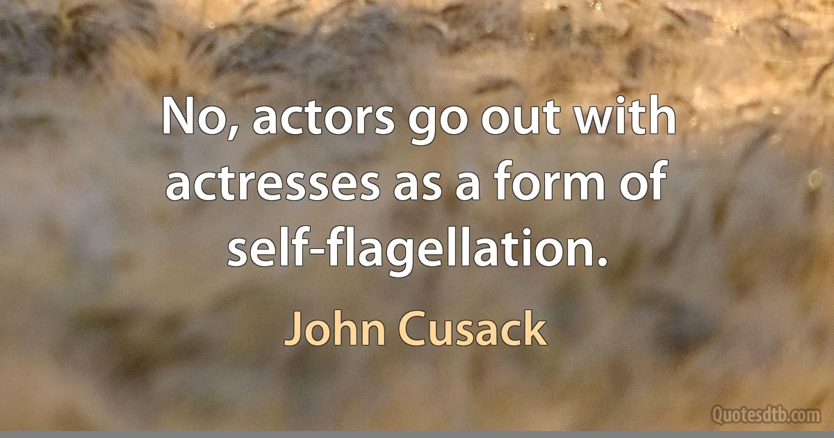 No, actors go out with actresses as a form of self-flagellation. (John Cusack)