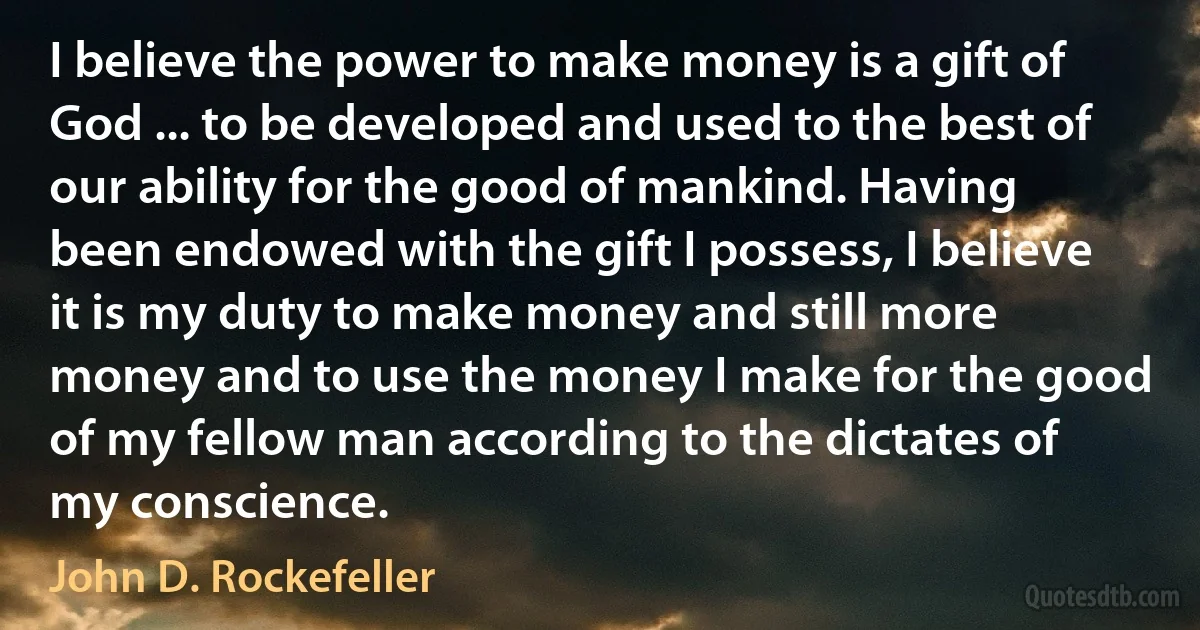 I believe the power to make money is a gift of God ... to be developed and used to the best of our ability for the good of mankind. Having been endowed with the gift I possess, I believe it is my duty to make money and still more money and to use the money I make for the good of my fellow man according to the dictates of my conscience. (John D. Rockefeller)