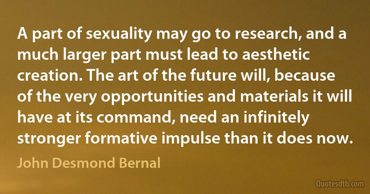 A part of sexuality may go to research, and a much larger part must lead to aesthetic creation. The art of the future will, because of the very opportunities and materials it will have at its command, need an infinitely stronger formative impulse than it does now. (John Desmond Bernal)