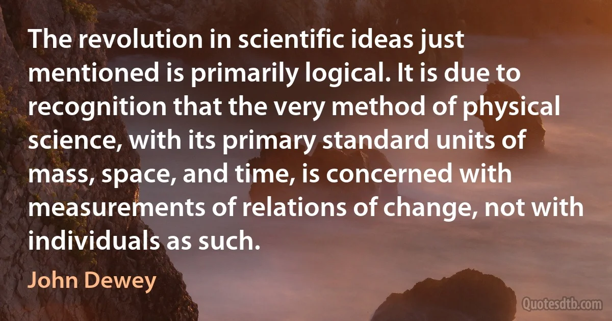 The revolution in scientific ideas just mentioned is primarily logical. It is due to recognition that the very method of physical science, with its primary standard units of mass, space, and time, is concerned with measurements of relations of change, not with individuals as such. (John Dewey)