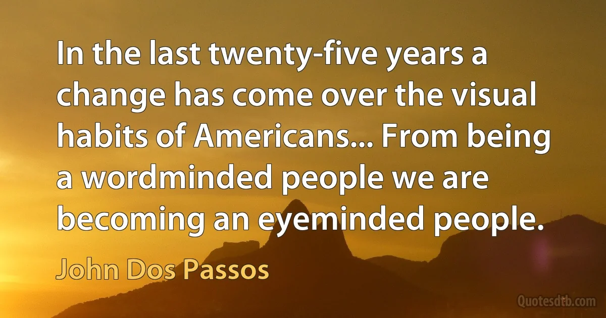 In the last twenty-five years a change has come over the visual habits of Americans... From being a wordminded people we are becoming an eyeminded people. (John Dos Passos)