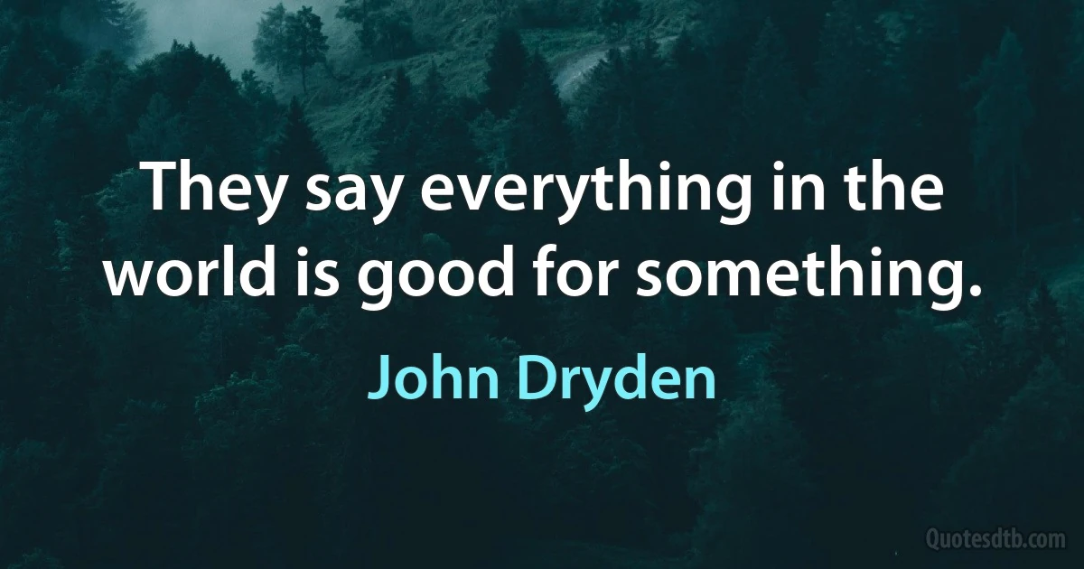 They say everything in the world is good for something. (John Dryden)