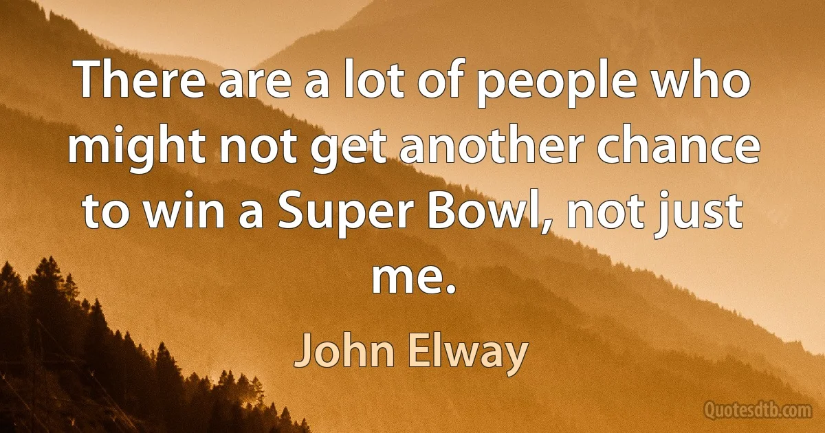 There are a lot of people who might not get another chance to win a Super Bowl, not just me. (John Elway)