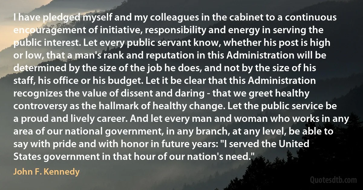 I have pledged myself and my colleagues in the cabinet to a continuous encouragement of initiative, responsibility and energy in serving the public interest. Let every public servant know, whether his post is high or low, that a man's rank and reputation in this Administration will be determined by the size of the job he does, and not by the size of his staff, his office or his budget. Let it be clear that this Administration recognizes the value of dissent and daring - that we greet healthy controversy as the hallmark of healthy change. Let the public service be a proud and lively career. And let every man and woman who works in any area of our national government, in any branch, at any level, be able to say with pride and with honor in future years: "I served the United States government in that hour of our nation's need." (John F. Kennedy)