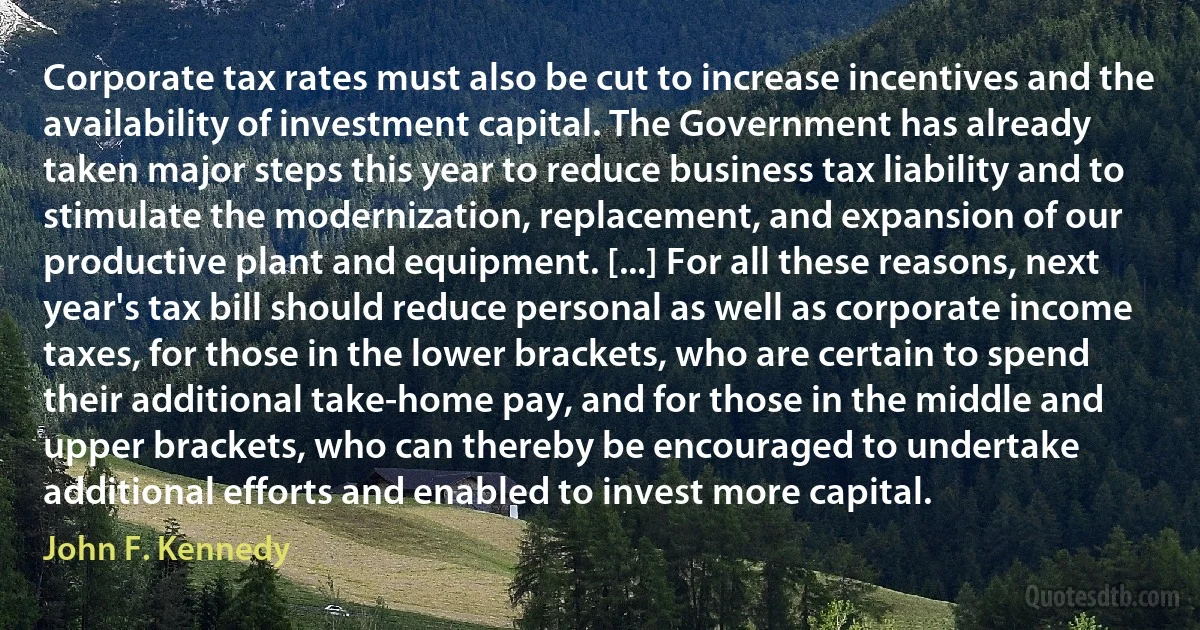 Corporate tax rates must also be cut to increase incentives and the availability of investment capital. The Government has already taken major steps this year to reduce business tax liability and to stimulate the modernization, replacement, and expansion of our productive plant and equipment. [...] For all these reasons, next year's tax bill should reduce personal as well as corporate income taxes, for those in the lower brackets, who are certain to spend their additional take-home pay, and for those in the middle and upper brackets, who can thereby be encouraged to undertake additional efforts and enabled to invest more capital. (John F. Kennedy)