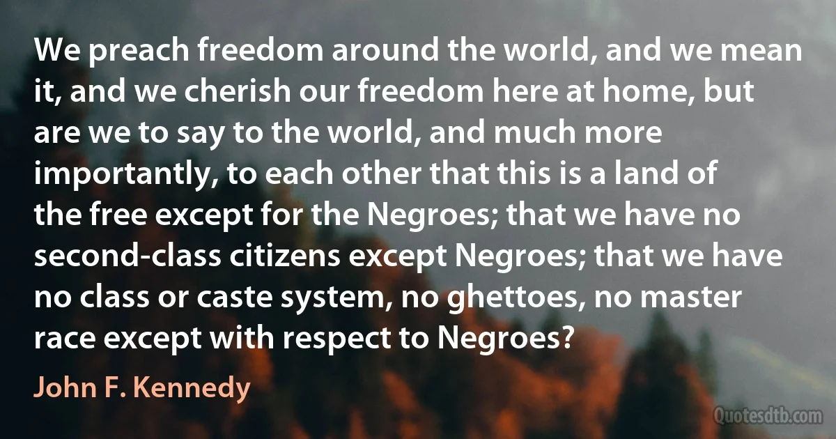 We preach freedom around the world, and we mean it, and we cherish our freedom here at home, but are we to say to the world, and much more importantly, to each other that this is a land of the free except for the Negroes; that we have no second-class citizens except Negroes; that we have no class or caste system, no ghettoes, no master race except with respect to Negroes? (John F. Kennedy)