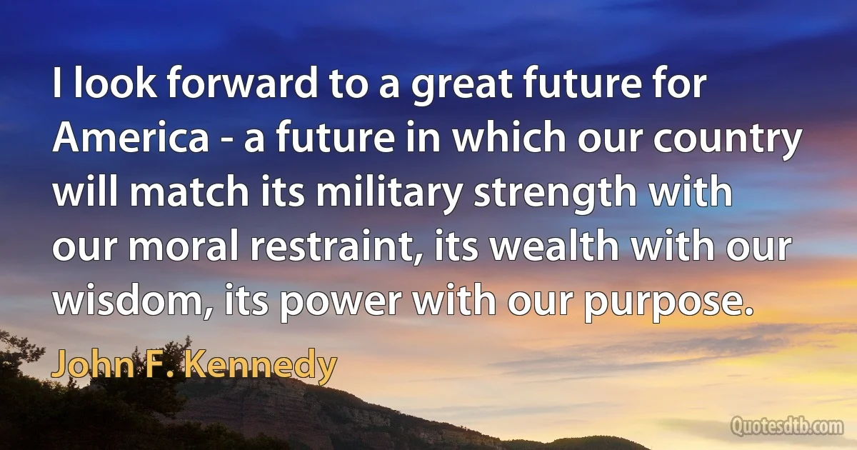 I look forward to a great future for America - a future in which our country will match its military strength with our moral restraint, its wealth with our wisdom, its power with our purpose. (John F. Kennedy)