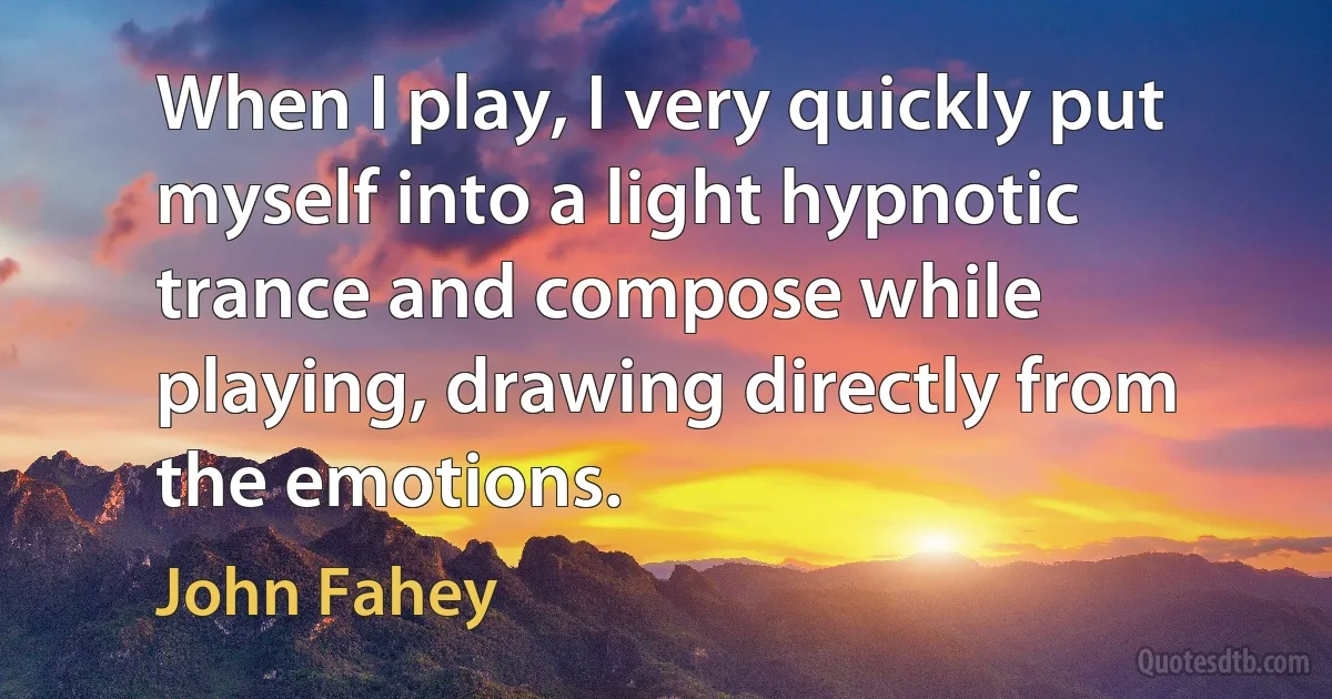 When I play, I very quickly put myself into a light hypnotic trance and compose while playing, drawing directly from the emotions. (John Fahey)