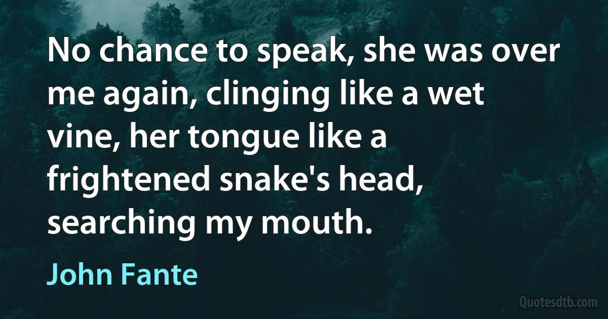 No chance to speak, she was over me again, clinging like a wet vine, her tongue like a frightened snake's head, searching my mouth. (John Fante)