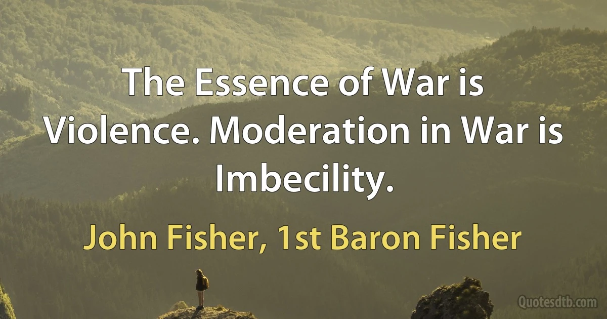 The Essence of War is Violence. Moderation in War is Imbecility. (John Fisher, 1st Baron Fisher)