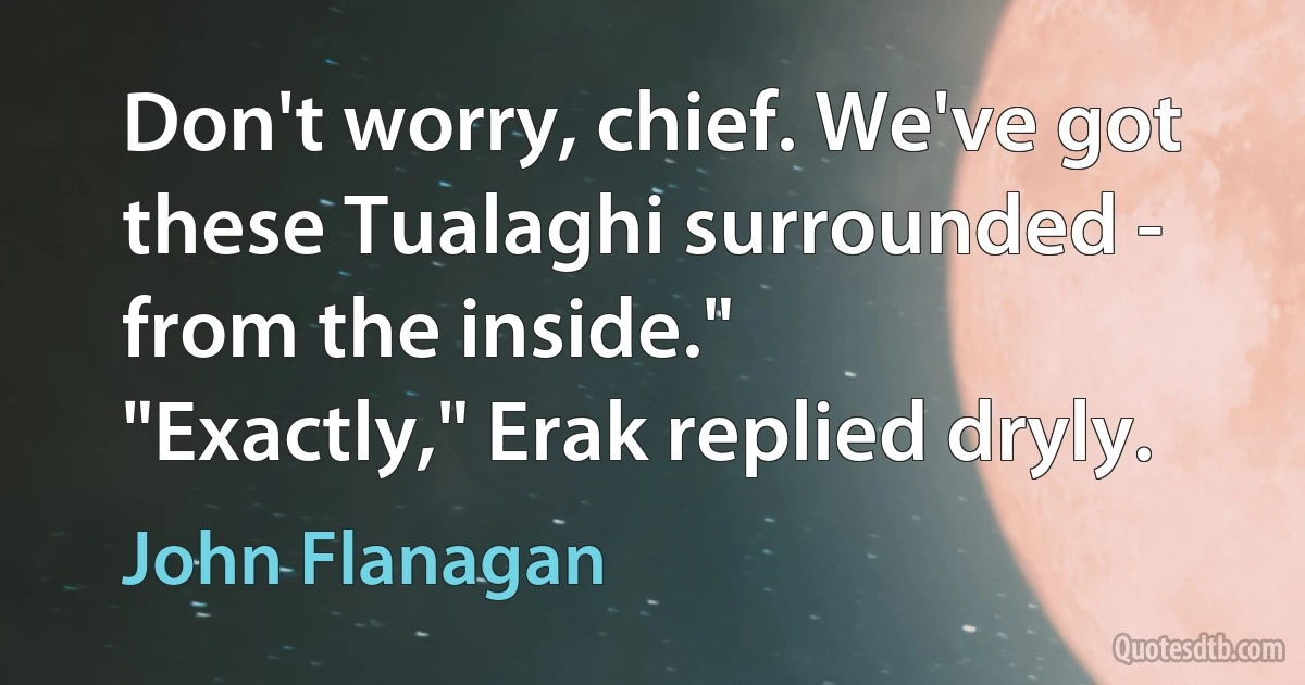 Don't worry, chief. We've got these Tualaghi surrounded - from the inside."
"Exactly," Erak replied dryly. (John Flanagan)