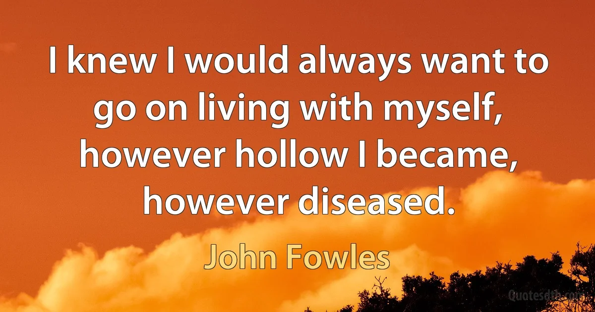 I knew I would always want to go on living with myself, however hollow I became, however diseased. (John Fowles)