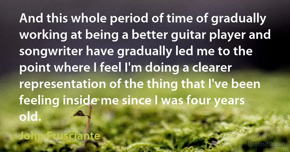 And this whole period of time of gradually working at being a better guitar player and songwriter have gradually led me to the point where I feel I'm doing a clearer representation of the thing that I've been feeling inside me since I was four years old. (John Frusciante)