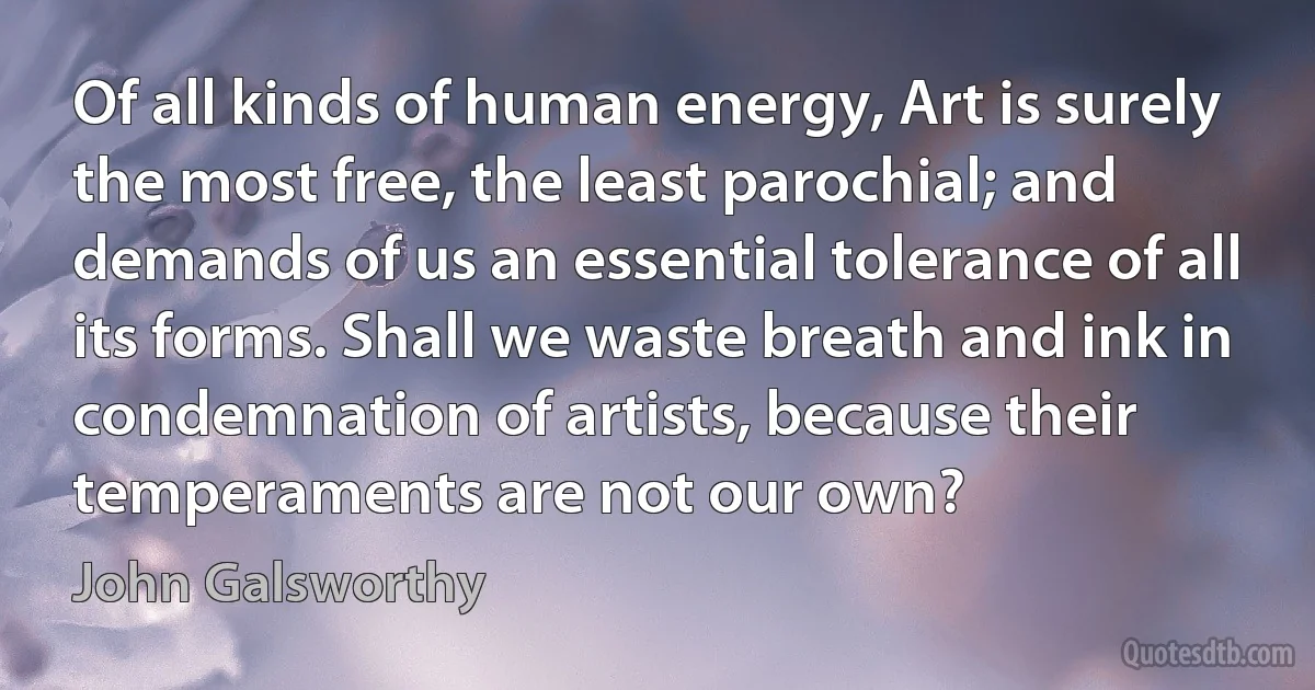 Of all kinds of human energy, Art is surely the most free, the least parochial; and demands of us an essential tolerance of all its forms. Shall we waste breath and ink in condemnation of artists, because their temperaments are not our own? (John Galsworthy)