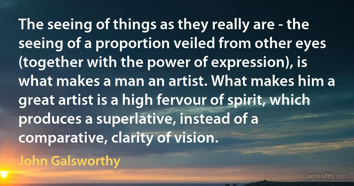 The seeing of things as they really are - the seeing of a proportion veiled from other eyes (together with the power of expression), is what makes a man an artist. What makes him a great artist is a high fervour of spirit, which produces a superlative, instead of a comparative, clarity of vision. (John Galsworthy)