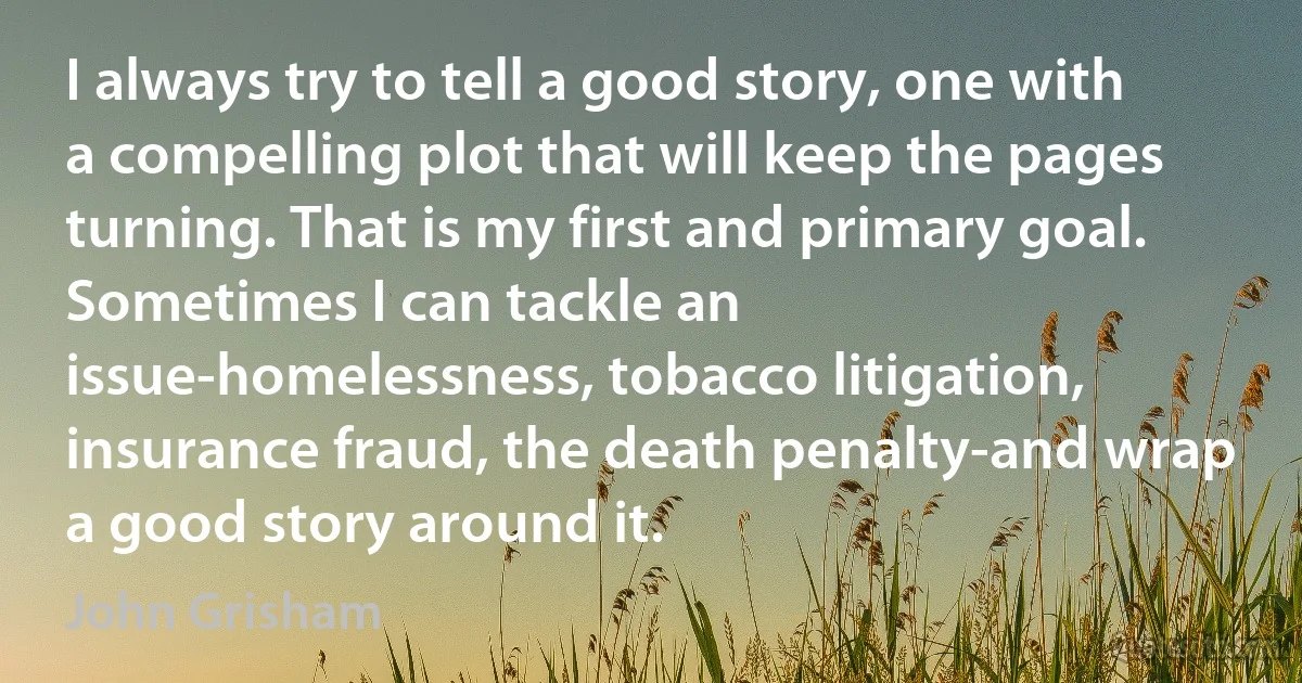 I always try to tell a good story, one with a compelling plot that will keep the pages turning. That is my first and primary goal. Sometimes I can tackle an issue-homelessness, tobacco litigation, insurance fraud, the death penalty-and wrap a good story around it. (John Grisham)