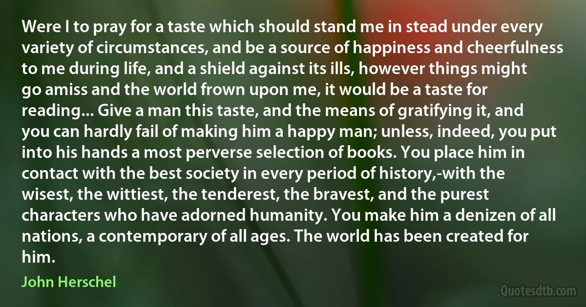 Were I to pray for a taste which should stand me in stead under every variety of circumstances, and be a source of happiness and cheerfulness to me during life, and a shield against its ills, however things might go amiss and the world frown upon me, it would be a taste for reading... Give a man this taste, and the means of gratifying it, and you can hardly fail of making him a happy man; unless, indeed, you put into his hands a most perverse selection of books. You place him in contact with the best society in every period of history,-with the wisest, the wittiest, the tenderest, the bravest, and the purest characters who have adorned humanity. You make him a denizen of all nations, a contemporary of all ages. The world has been created for him. (John Herschel)