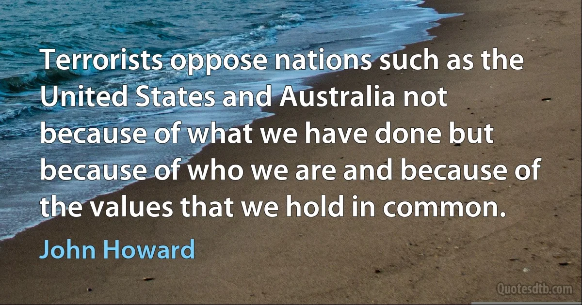 Terrorists oppose nations such as the United States and Australia not because of what we have done but because of who we are and because of the values that we hold in common. (John Howard)