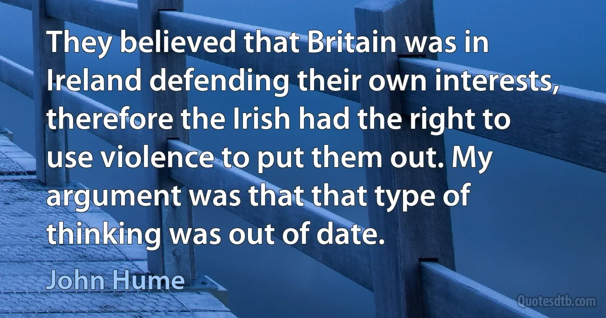 They believed that Britain was in Ireland defending their own interests, therefore the Irish had the right to use violence to put them out. My argument was that that type of thinking was out of date. (John Hume)