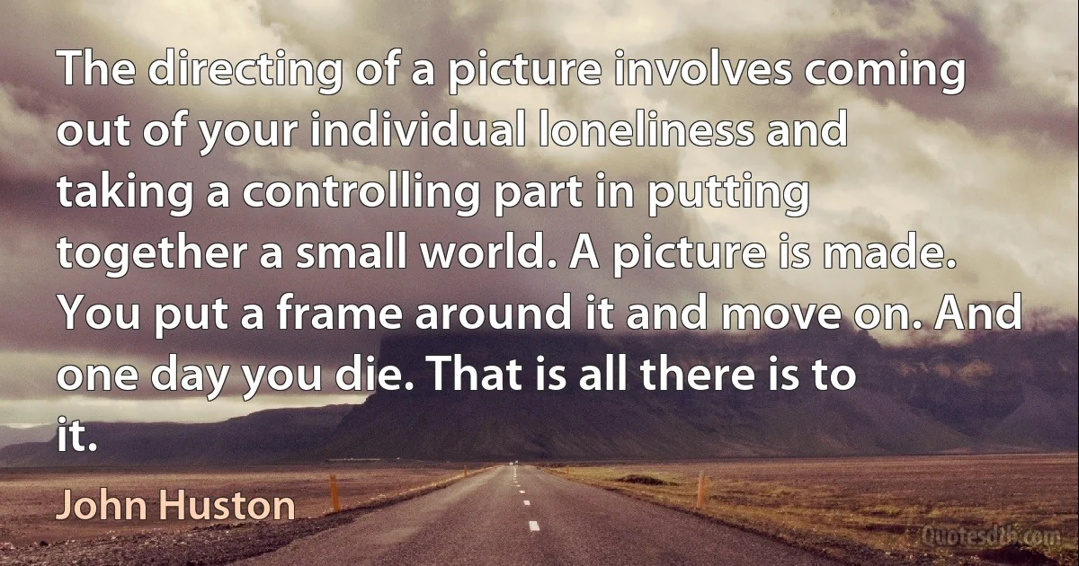 The directing of a picture involves coming out of your individual loneliness and taking a controlling part in putting together a small world. A picture is made. You put a frame around it and move on. And one day you die. That is all there is to it. (John Huston)