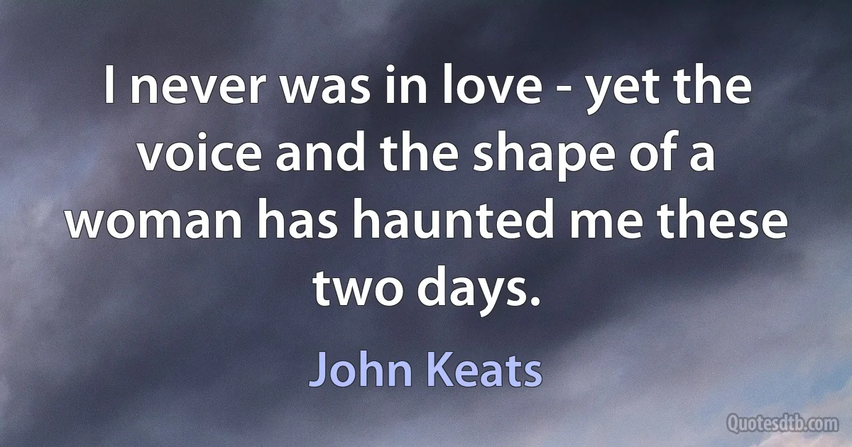 I never was in love - yet the voice and the shape of a woman has haunted me these two days. (John Keats)