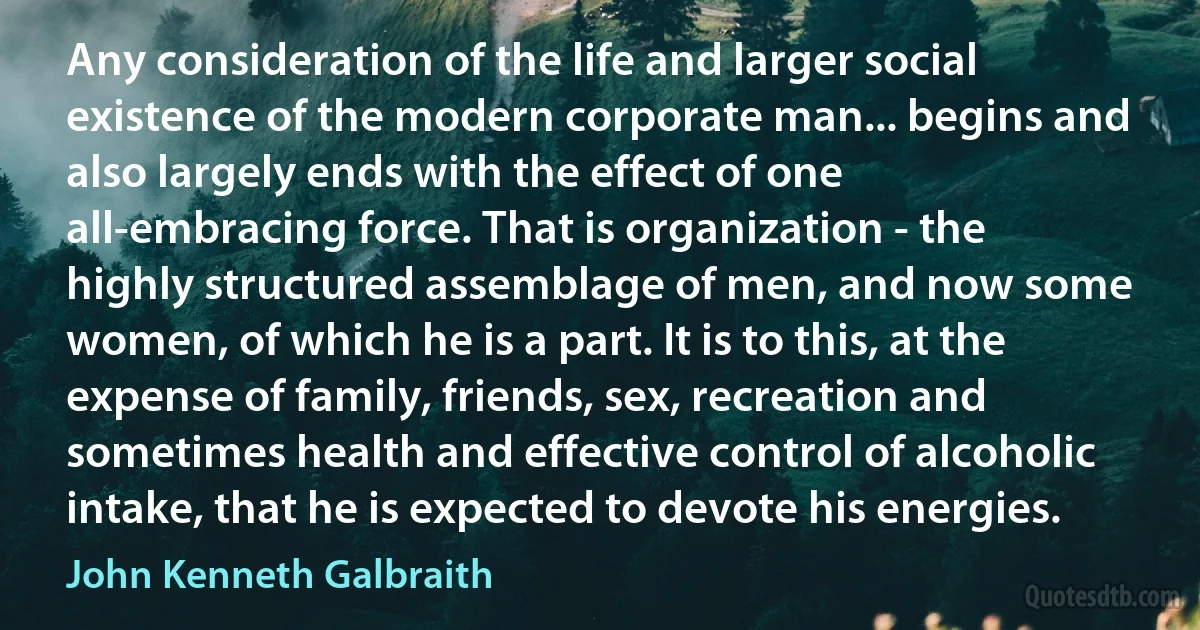 Any consideration of the life and larger social existence of the modern corporate man... begins and also largely ends with the effect of one all-embracing force. That is organization - the highly structured assemblage of men, and now some women, of which he is a part. It is to this, at the expense of family, friends, sex, recreation and sometimes health and effective control of alcoholic intake, that he is expected to devote his energies. (John Kenneth Galbraith)