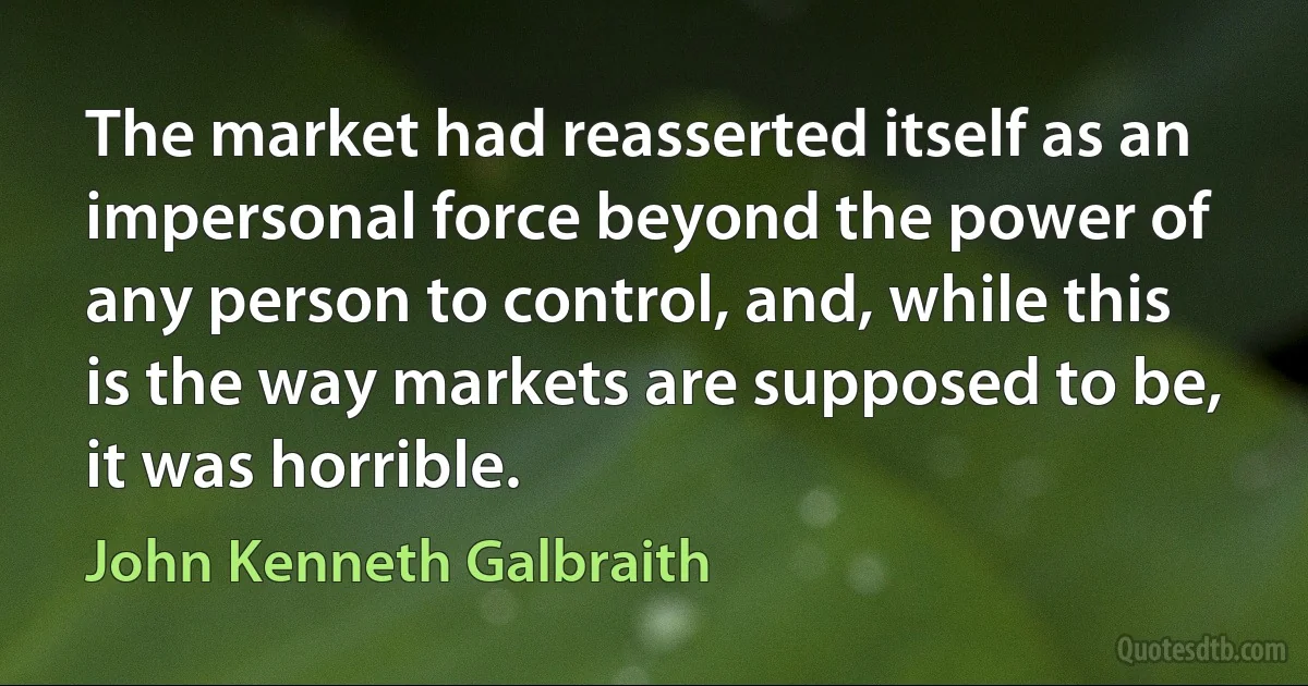 The market had reasserted itself as an impersonal force beyond the power of any person to control, and, while this is the way markets are supposed to be, it was horrible. (John Kenneth Galbraith)