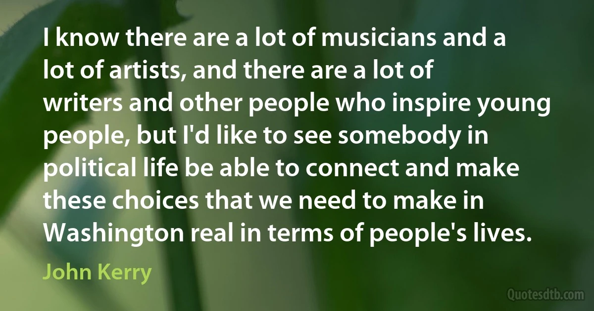 I know there are a lot of musicians and a lot of artists, and there are a lot of writers and other people who inspire young people, but I'd like to see somebody in political life be able to connect and make these choices that we need to make in Washington real in terms of people's lives. (John Kerry)