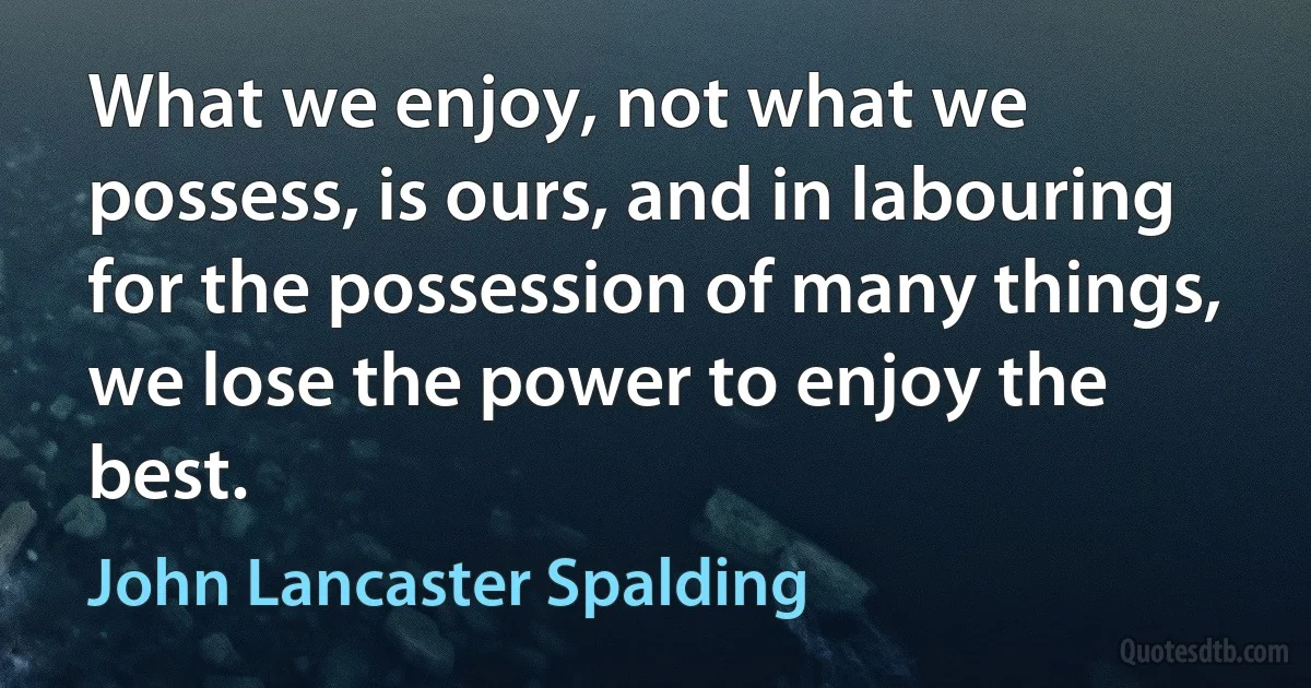 What we enjoy, not what we possess, is ours, and in labouring for the possession of many things, we lose the power to enjoy the best. (John Lancaster Spalding)