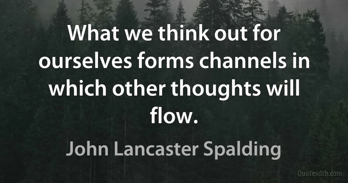 What we think out for ourselves forms channels in which other thoughts will flow. (John Lancaster Spalding)