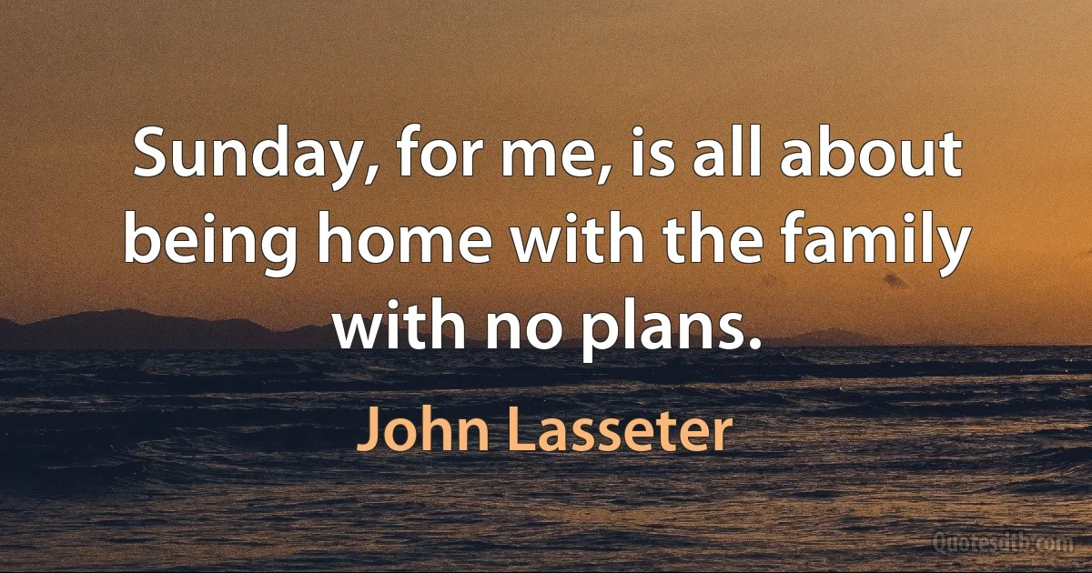 Sunday, for me, is all about being home with the family with no plans. (John Lasseter)