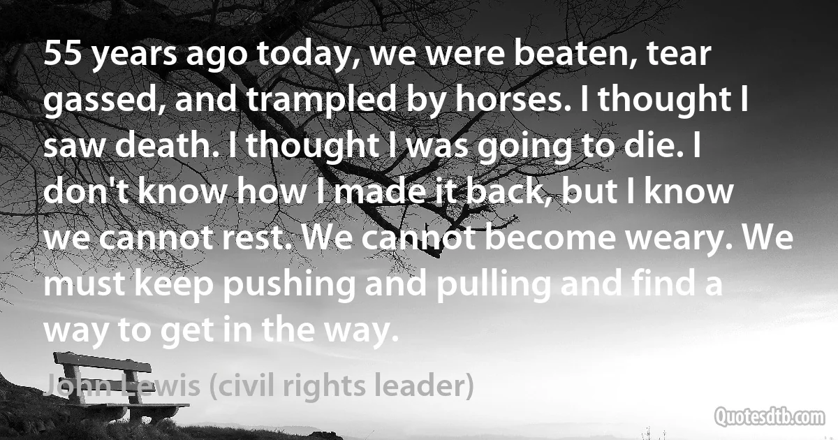 55 years ago today, we were beaten, tear gassed, and trampled by horses. I thought I saw death. I thought I was going to die. I don't know how I made it back, but I know we cannot rest. We cannot become weary. We must keep pushing and pulling and find a way to get in the way. (John Lewis (civil rights leader))