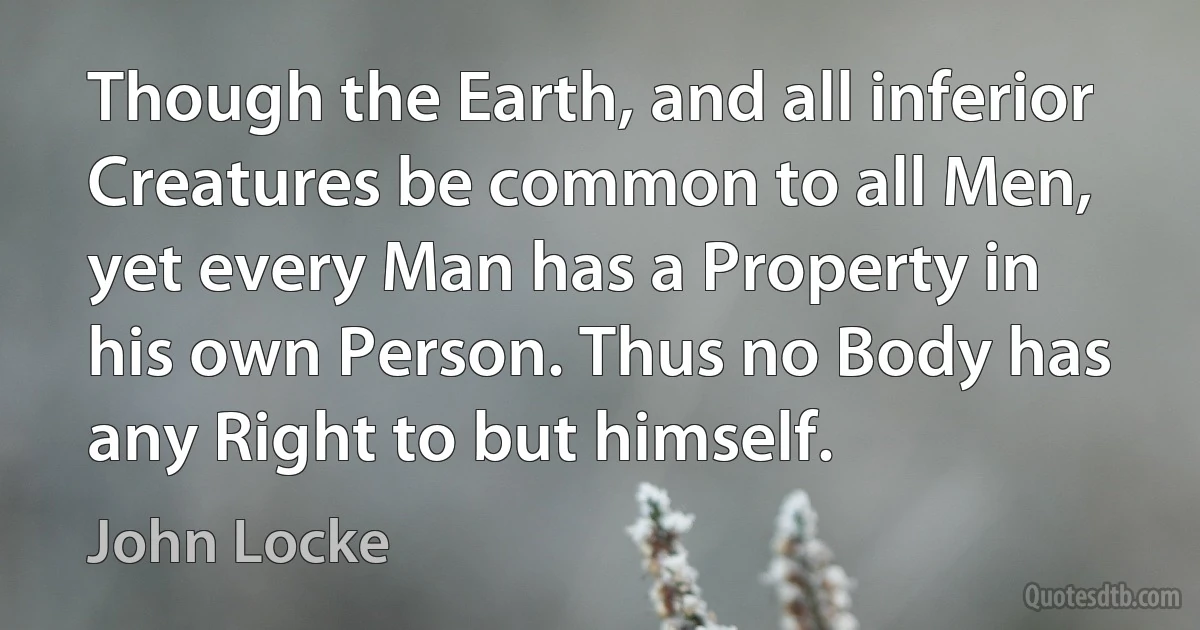 Though the Earth, and all inferior Creatures be common to all Men, yet every Man has a Property in his own Person. Thus no Body has any Right to but himself. (John Locke)