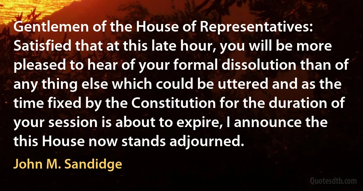 Gentlemen of the House of Representatives: Satisfied that at this late hour, you will be more pleased to hear of your formal dissolution than of any thing else which could be uttered and as the time fixed by the Constitution for the duration of your session is about to expire, I announce the this House now stands adjourned. (John M. Sandidge)