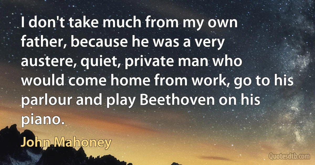 I don't take much from my own father, because he was a very austere, quiet, private man who would come home from work, go to his parlour and play Beethoven on his piano. (John Mahoney)