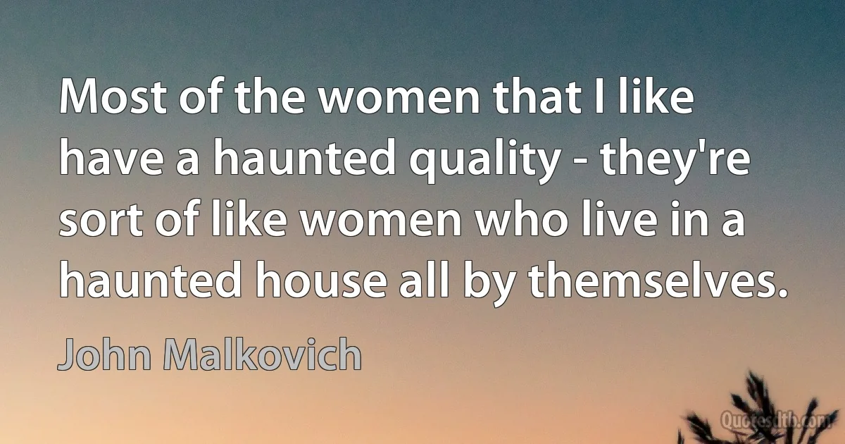 Most of the women that I like have a haunted quality - they're sort of like women who live in a haunted house all by themselves. (John Malkovich)