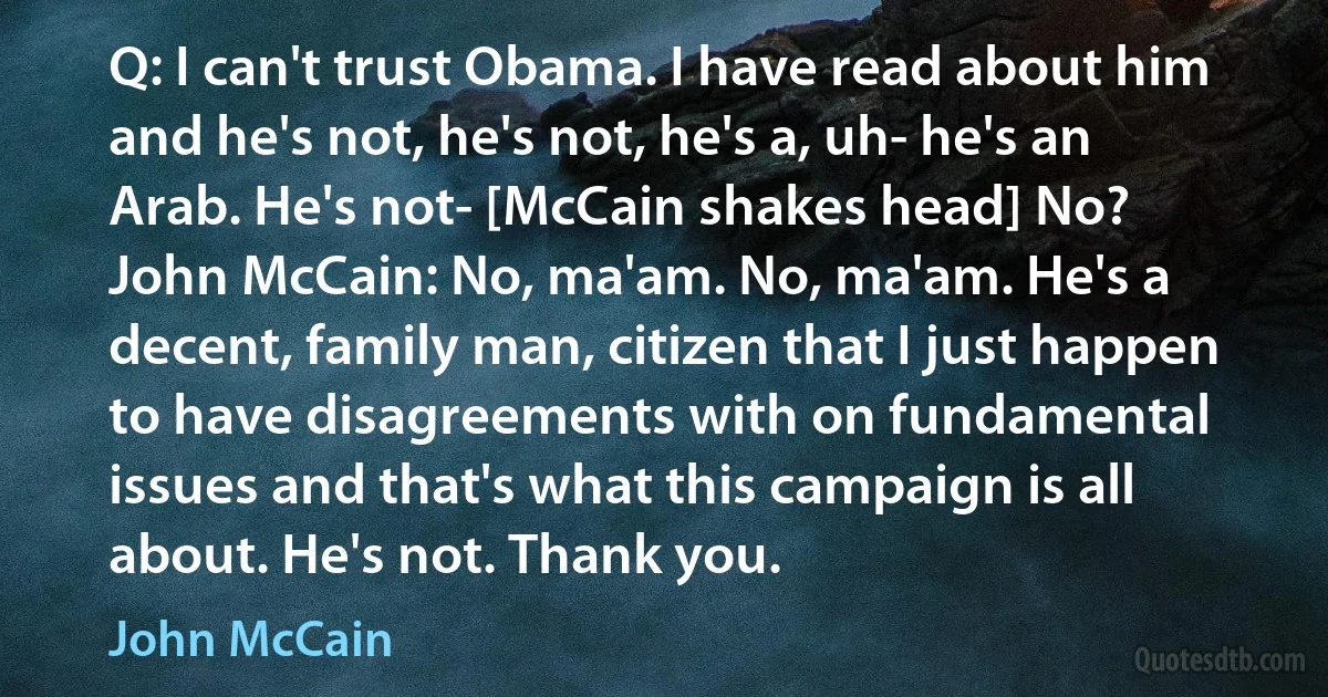 Q: I can't trust Obama. I have read about him and he's not, he's not, he's a, uh- he's an Arab. He's not- [McCain shakes head] No?
John McCain: No, ma'am. No, ma'am. He's a decent, family man, citizen that I just happen to have disagreements with on fundamental issues and that's what this campaign is all about. He's not. Thank you. (John McCain)