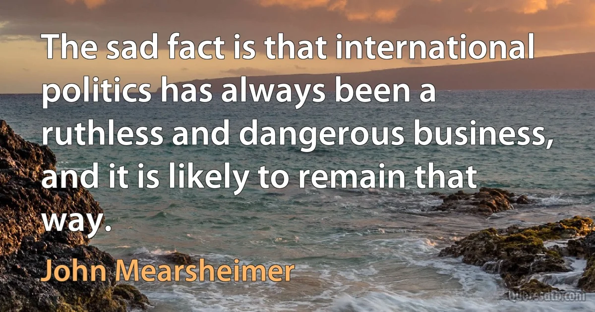 The sad fact is that international politics has always been a ruthless and dangerous business, and it is likely to remain that way. (John Mearsheimer)