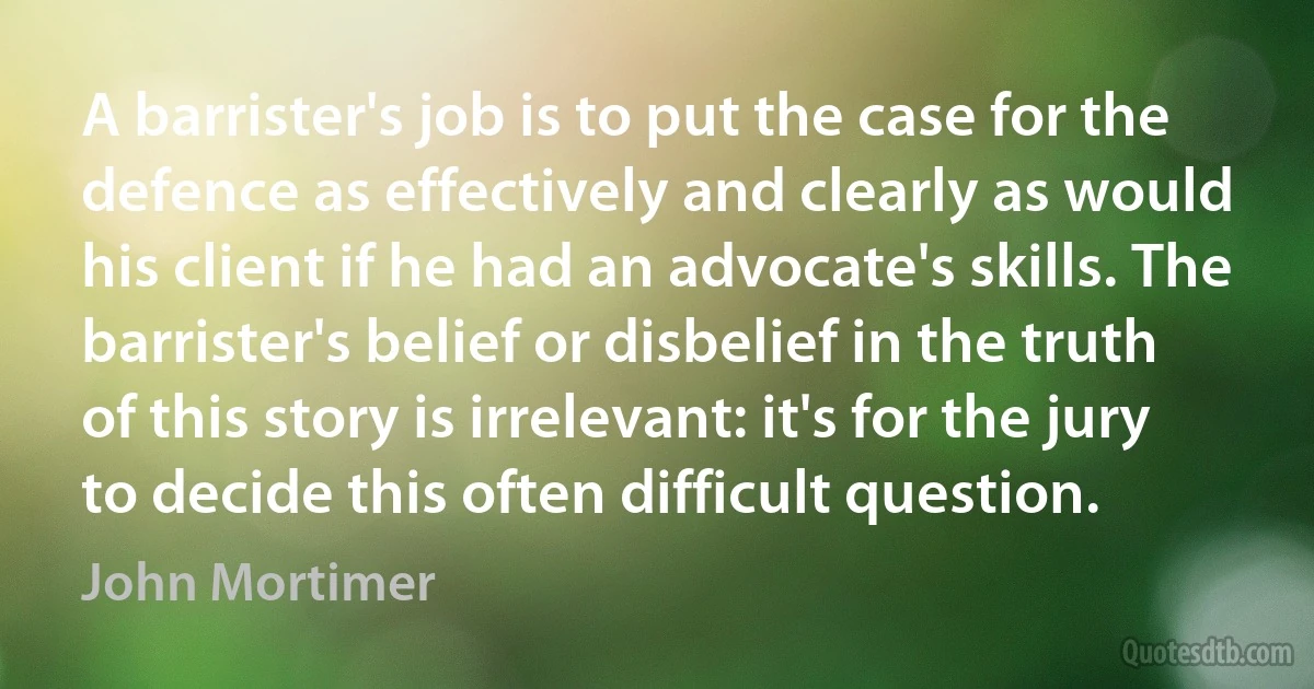 A barrister's job is to put the case for the defence as effectively and clearly as would his client if he had an advocate's skills. The barrister's belief or disbelief in the truth of this story is irrelevant: it's for the jury to decide this often difficult question. (John Mortimer)