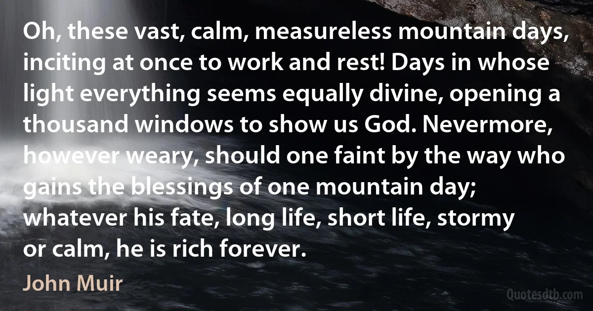 Oh, these vast, calm, measureless mountain days, inciting at once to work and rest! Days in whose light everything seems equally divine, opening a thousand windows to show us God. Nevermore, however weary, should one faint by the way who gains the blessings of one mountain day; whatever his fate, long life, short life, stormy or calm, he is rich forever. (John Muir)