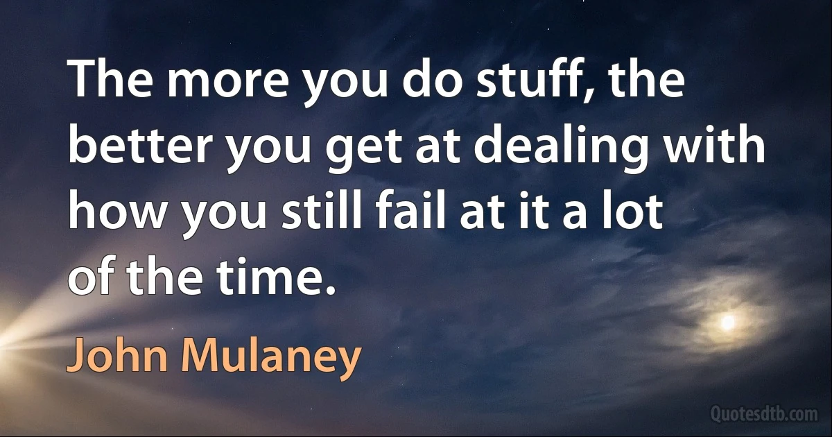 The more you do stuff, the better you get at dealing with how you still fail at it a lot of the time. (John Mulaney)