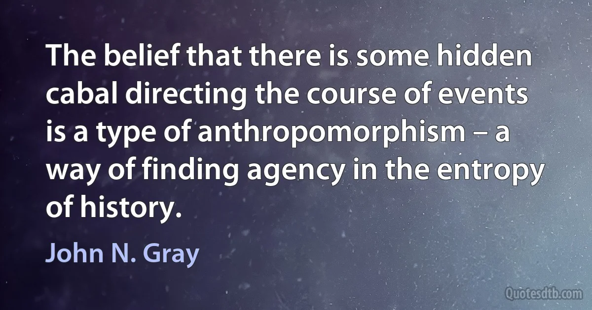 The belief that there is some hidden cabal directing the course of events is a type of anthropomorphism – a way of finding agency in the entropy of history. (John N. Gray)