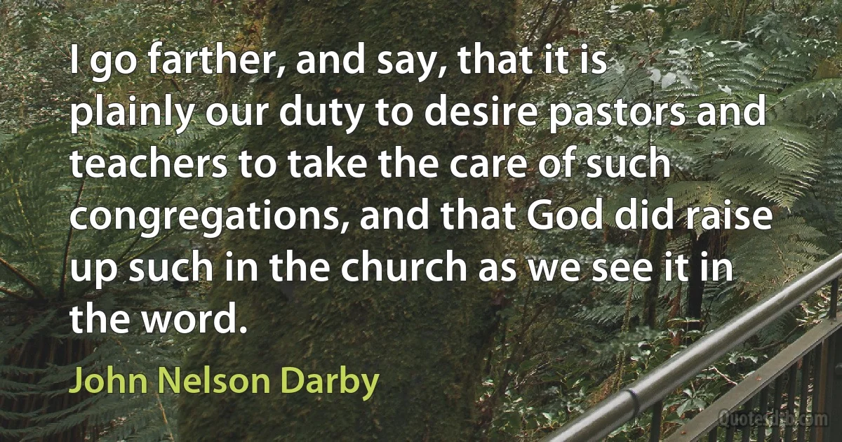 I go farther, and say, that it is plainly our duty to desire pastors and teachers to take the care of such congregations, and that God did raise up such in the church as we see it in the word. (John Nelson Darby)