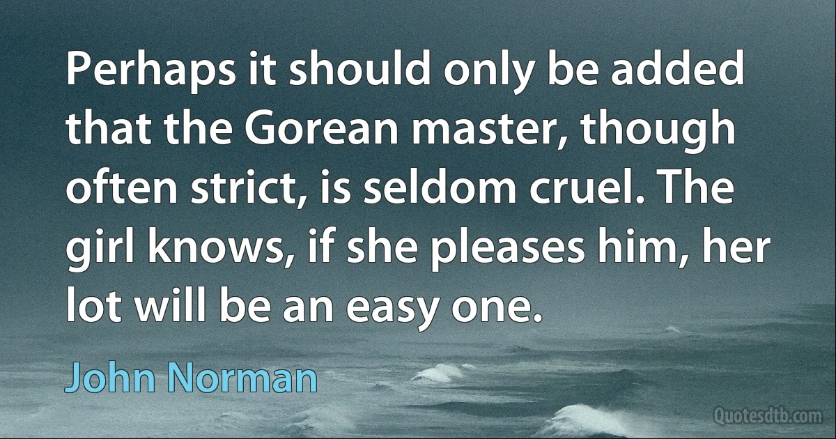 Perhaps it should only be added that the Gorean master, though often strict, is seldom cruel. The girl knows, if she pleases him, her lot will be an easy one. (John Norman)