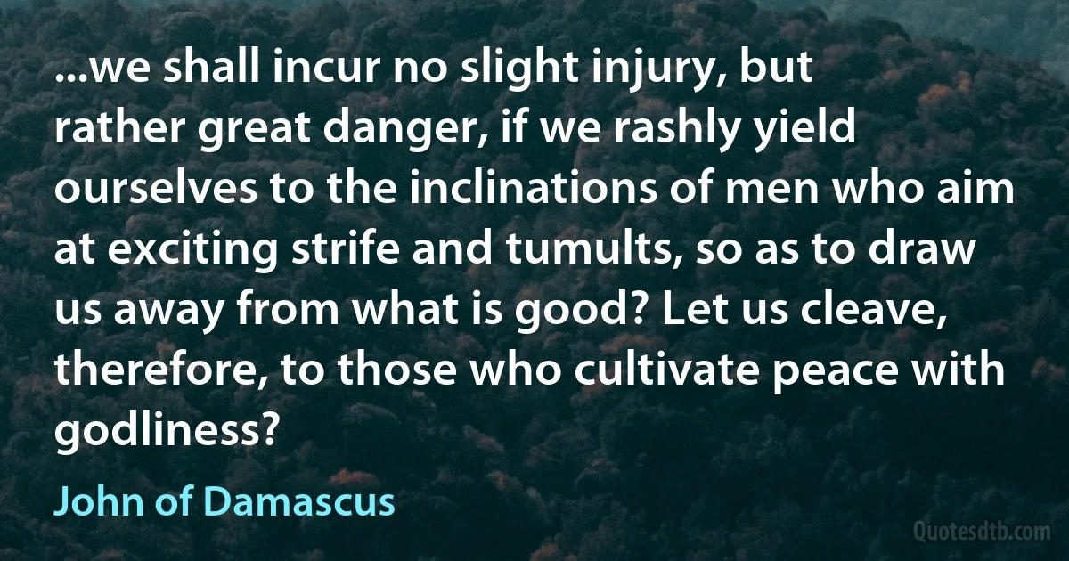 ...we shall incur no slight injury, but rather great danger, if we rashly yield ourselves to the inclinations of men who aim at exciting strife and tumults, so as to draw us away from what is good? Let us cleave, therefore, to those who cultivate peace with godliness? (John of Damascus)